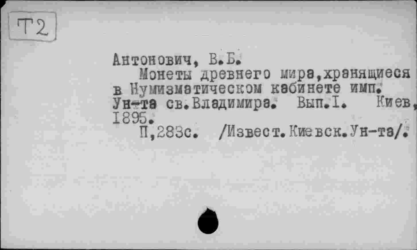 ﻿Антонович, В*Б,
Монеты древнего мире,хранящиеся в Нумизматическом кабинете имп. Ун-та св*Владимира. Вып.1. Киев 1895.
П,283с. /Извест. Кие век. Ун-та/.